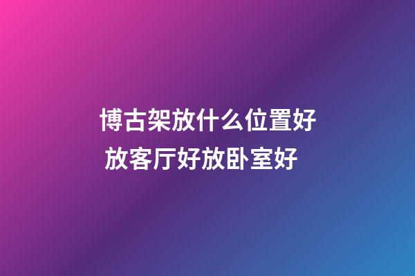 博古架放什么位置好 放客厅好放卧室好